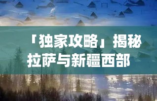 「独家攻略」揭秘拉萨与新疆西部之美，探寻中国西部梦幻之旅！