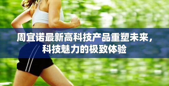 周宜诺最新高科技产品重塑未来，科技魅力的极致体验