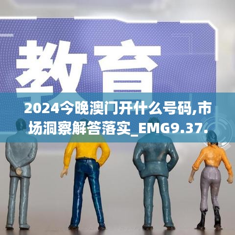 2024今晚澳门开什么号码,市场洞察解答落实_EMG9.37.33感知版