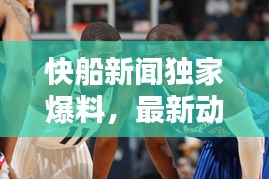 快船新闻独家爆料，最新动态一网打尽！