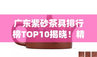 广东紫砂茶具排行榜TOP10揭晓！精选前十名品牌推荐