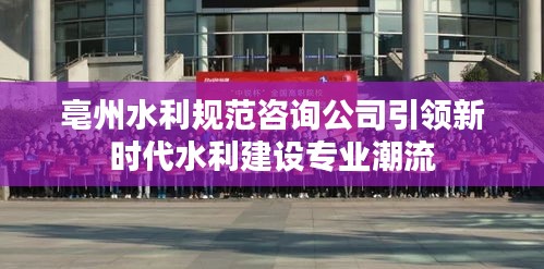 亳州水利规范咨询公司引领新时代水利建设专业潮流